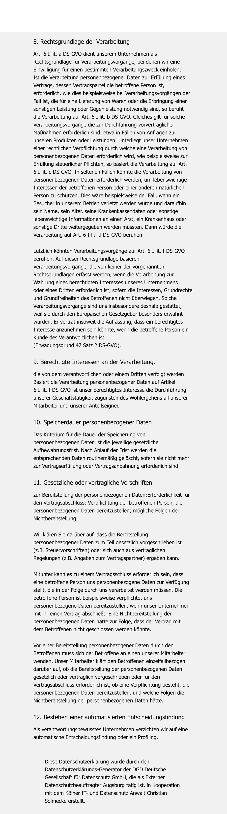 8. Rechtsgrundlage der Verarbeitung  Art. 6 I lit. a DS-GVO dient unserem Unternehmen als  Rechtsgrundlage für Verarbeitungsvorgänge, bei denen wir eine  Einwilligung für einen bestimmten Verarbeitungszweck einholen.  Ist die Verarbeitung personenbezogener Daten zur Erfüllung eines  Vertrags, dessen Vertragspartei die betroffene Person ist,  erforderlich, wie dies beispielsweise bei Verarbeitungsvorgängen der  Fall ist, die für eine Lieferung von Waren oder die Erbringung einer  sonstigen Leistung oder Gegenleistung notwendig sind, so beruht  die Verarbeitung auf Art. 6 I lit. b DS-GVO. Gleiches gilt für solche  Verarbeitungsvorgänge die zur Durchführung vorvertraglicher  Maßnahmen erforderlich sind, etwa in Fällen von Anfragen zur  unseren Produkten oder Leistungen. Unterliegt unser Unternehmen  einer rechtlichen Verpflichtung durch welche eine Verarbeitung von  personenbezogenen Daten erforderlich wird, wie beispielsweise zur  Erfüllung steuerlicher Pflichten, so basiert die Verarbeitung auf Art.  6 I lit. c DS-GVO. In seltenen Fällen könnte die Verarbeitung von  personenbezogenen Daten erforderlich werden, um lebenswichtige  Interessen der betroffenen Person oder einer anderen natürlichen  Person zu schützen. Dies wäre beispielsweise der Fall, wenn ein  Besucher in unserem Betrieb verletzt werden würde und daraufhin  sein Name, sein Alter, seine Krankenkassendaten oder sonstige  lebenswichtige Informationen an einen Arzt, ein Krankenhaus oder  sonstige Dritte weitergegeben werden müssten. Dann würde die  Verarbeitung auf Art. 6 I lit. d DS-GVO beruhen.   Letztlich könnten Verarbeitungsvorgänge auf Art. 6 I lit. f DS-GVO  beruhen. Auf dieser Rechtsgrundlage basieren  Verarbeitungsvorgänge, die von keiner der vorgenannten  Rechtsgrundlagen erfasst werden, wenn die Verarbeitung zur  Wahrung eines berechtigten Interesses unseres Unternehmens  oder eines Dritten erforderlich ist, sofern die Interessen, Grundrechte  und Grundfreiheiten des Betroffenen nicht überwiegen. Solche  Verarbeitungsvorgänge sind uns insbesondere deshalb gestattet,  weil sie durch den Europäischen Gesetzgeber besonders erwähnt  wurden. Er vertrat insoweit die Auffassung, dass ein berechtigtes  Interesse anzunehmen sein könnte, wenn die betroffene Person ein  Kunde des Verantwortlichen ist  (Erwägungsgrund 47 Satz 2 DS-GVO).    9. Berechtigte Interessen an der Verarbeitung,   die von dem verantwortlichen oder einem Dritten verfolgt werden Basiert die Verarbeitung personenbezogener Daten auf Artikel 6 I lit. f DS-GVO ist unser berechtigtes Interesse die Durchführung  unserer Geschäftstätigkeit zugunsten des Wohlergehens all unserer  Mitarbeiter und unserer Anteilseigner.   10. Speicherdauer personenbezogener Daten  Das Kriterium für die Dauer der Speicherung von  personenbezogenen Daten ist die jeweilige gesetzliche  Aufbewahrungsfrist. Nach Ablauf der Frist werden die  entsprechenden Daten routinemäßig gelöscht, sofern sie nicht mehr  zur Vertragserfüllung oder Vertragsanbahnung erforderlich sind.   11. Gesetzliche oder vertragliche Vorschriften   zur Bereitstellung der personenbezogenen Daten;Erforderlichkeit für  den Vertragsabschluss; Verpflichtung der betroffenen Person, die  personenbezogenen Daten bereitzustellen; mögliche Folgen der  Nichtbereitstellung   Wir klären Sie darüber auf, dass die Bereitstellung  personenbezogener Daten zum Teil gesetzlich vorgeschrieben ist  (z.B. Steuervorschriften) oder sich auch aus vertraglichen  Regelungen (z.B. Angaben zum Vertragspartner) ergeben kann.   Mitunter kann es zu einem Vertragsschluss erforderlich sein, dass  eine betroffene Person uns personenbezogene Daten zur Verfügung  stellt, die in der Folge durch uns verarbeitet werden müssen. Die betroffene Person ist beispielsweise verpflichtet uns  personenbezogene Daten bereitzustellen, wenn unser Unternehmen  mit ihr einen Vertrag abschließt. Eine Nichtbereitstellung der  personenbezogenen Daten hätte zur Folge, dass der Vertrag mit  dem Betroffenen nicht geschlossen werden könnte.   Vor einer Bereitstellung personenbezogener Daten durch den  Betroffenen muss sich der Betroffene an einen unserer Mitarbeiter  wenden. Unser Mitarbeiter klärt den Betroffenen einzelfallbezogen  darüber auf, ob die Bereitstellung der personenbezogenen Daten  gesetzlich oder vertraglich vorgeschrieben oder für den  Vertragsabschluss erforderlich ist, ob eine Verpflichtung besteht, die  personenbezogenen Daten bereitzustellen, und welche Folgen die  Nichtbereitstellung der personenbezogenen Daten hätte.    12. Bestehen einer automatisierten Entscheidungsfindung  Als verantwortungsbewusstes Unternehmen verzichten wir auf eine  automatische Entscheidungsfindung oder ein Profiling.           Diese Datenschutzerklärung wurde durch den         Datenschutzerklärungs-Generator der DGD Deutsche         Gesellschaft für Datenschutz GmbH, die als Externer         Datenschutzbeauftragter Augsburg tätig ist, in Kooperation         mit dem Kölner IT- und Datenschutz Anwalt Christian         Solmecke erstellt.