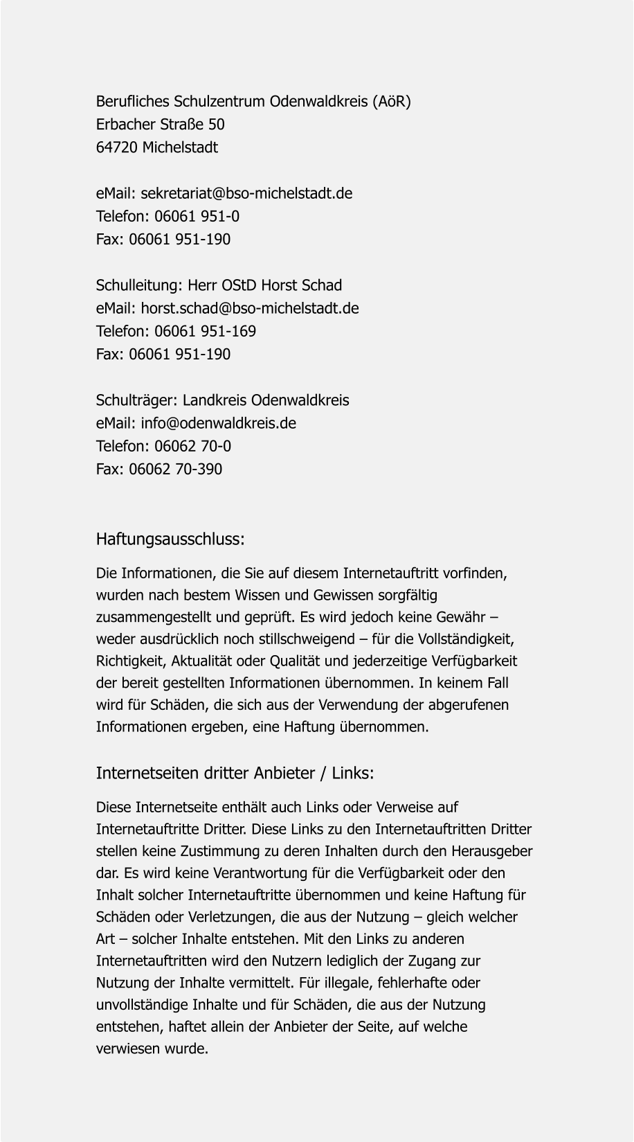 Berufliches Schulzentrum Odenwaldkreis (AöR) Erbacher Straße 50 64720 Michelstadt   eMail: sekretariat@bso-michelstadt.de Telefon: 06061 951-0 Fax: 06061 951-190   Schulleitung: Herr OStD Horst Schad eMail: horst.schad@bso-michelstadt.de Telefon: 06061 951-169 Fax: 06061 951-190   Schulträger: Landkreis Odenwaldkreis   eMail: info@odenwaldkreis.de Telefon: 06062 70-0 Fax: 06062 70-390   Haftungsausschluss:  Die Informationen, die Sie auf diesem Internetauftritt vorfinden,  wurden nach bestem Wissen und Gewissen sorgfältig  zusammengestellt und geprüft. Es wird jedoch keine Gewähr –  weder ausdrücklich noch stillschweigend – für die Vollständigkeit,  Richtigkeit, Aktualität oder Qualität und jederzeitige Verfügbarkeit  der bereit gestellten Informationen übernommen. In keinem Fall  wird für Schäden, die sich aus der Verwendung der abgerufenen  Informationen ergeben, eine Haftung übernommen.   Internetseiten dritter Anbieter / Links:   Diese Internetseite enthält auch Links oder Verweise auf  Internetauftritte Dritter. Diese Links zu den Internetauftritten Dritter  stellen keine Zustimmung zu deren Inhalten durch den Herausgeber  dar. Es wird keine Verantwortung für die Verfügbarkeit oder den  Inhalt solcher Internetauftritte übernommen und keine Haftung für  Schäden oder Verletzungen, die aus der Nutzung – gleich welcher  Art – solcher Inhalte entstehen. Mit den Links zu anderen  Internetauftritten wird den Nutzern lediglich der Zugang zur  Nutzung der Inhalte vermittelt. Für illegale, fehlerhafte oder  unvollständige Inhalte und für Schäden, die aus der Nutzung  entstehen, haftet allein der Anbieter der Seite, auf welche  verwiesen wurde.