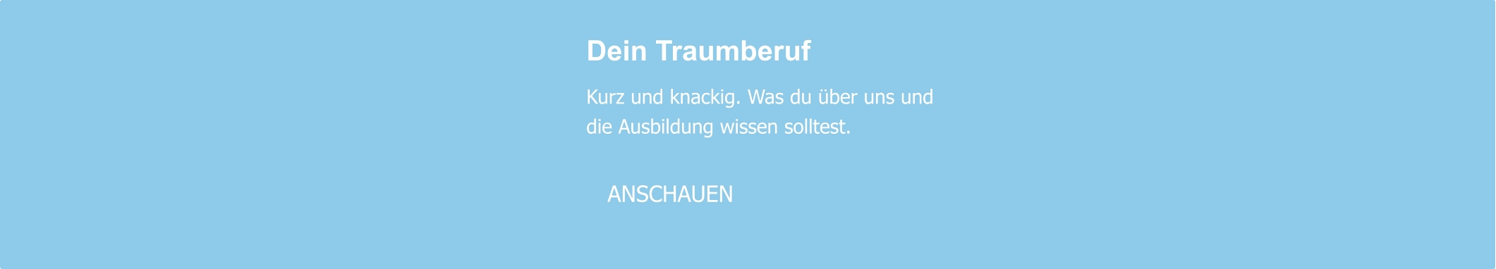 Dein Traumberuf  Kurz und knackig. Was du über uns und die Ausbildung wissen solltest.     ANSCHAUEN