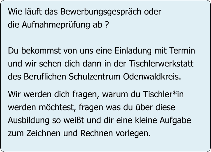 Wie läuft das Bewerbungsgespräch oder  die Aufnahmeprüfung ab ?  Du bekommst von uns eine Einladung mit Termin  und wir sehen dich dann in der Tischlerwerkstatt  des Beruflichen Schulzentrum Odenwaldkreis.  Wir werden dich fragen, warum du Tischler*in werden möchtest, fragen was du über diese  Ausbildung so weißt und dir eine kleine Aufgabe zum Zeichnen und Rechnen vorlegen.