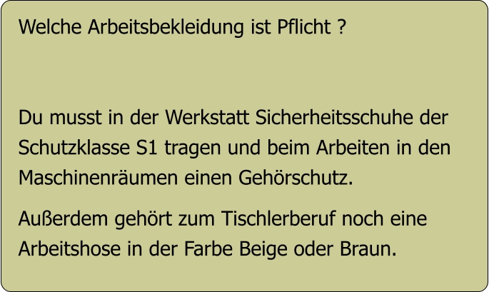 Welche Arbeitsbekleidung ist Pflicht ?   Du musst in der Werkstatt Sicherheitsschuhe der  Schutzklasse S1 tragen und beim Arbeiten in den Maschinenräumen einen Gehörschutz.  Außerdem gehört zum Tischlerberuf noch eine Arbeitshose in der Farbe Beige oder Braun.